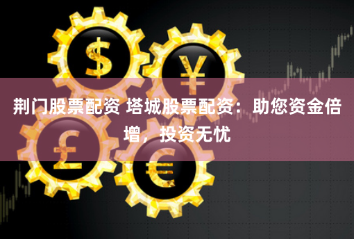 荆门股票配资 塔城股票配资：助您资金倍增，投资无忧