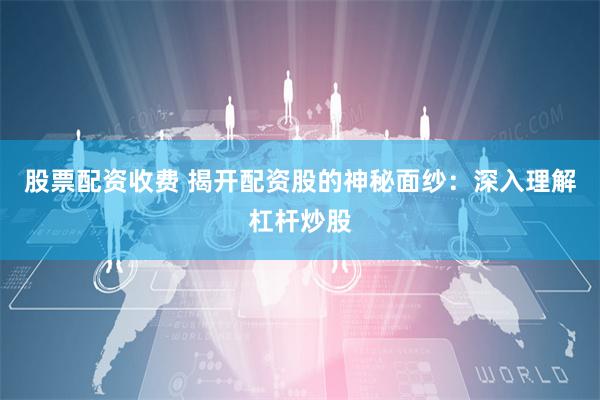 股票配资收费 揭开配资股的神秘面纱：深入理解杠杆炒股
