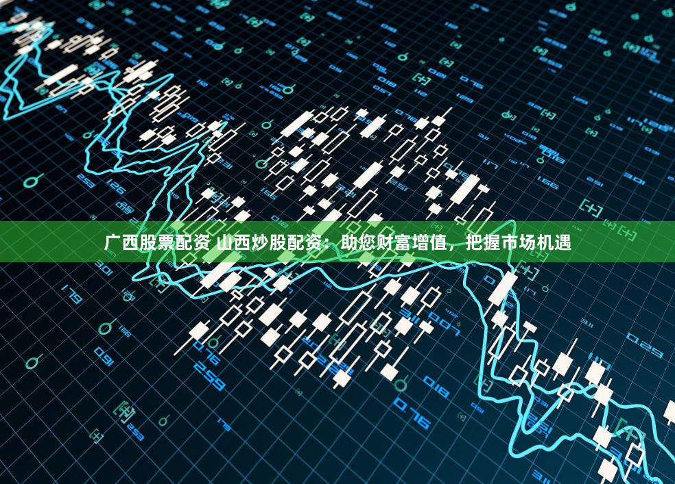 广西股票配资 山西炒股配资：助您财富增值，把握市场机遇