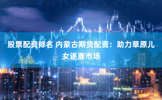股票配资排名 内蒙古期货配资：助力草原儿女逐鹿市场