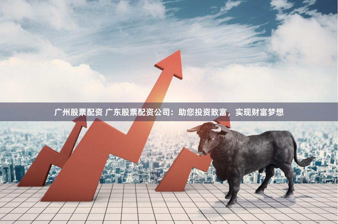 广州股票配资 广东股票配资公司：助您投资致富，实现财富梦想