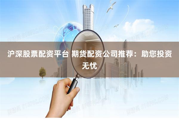 沪深股票配资平台 期货配资公司推荐：助您投资无忧