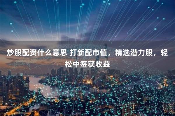 炒股配资什么意思 打新配市值，精选潜力股，轻松中签获收益