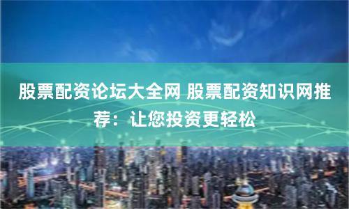 股票配资论坛大全网 股票配资知识网推荐：让您投资更轻松