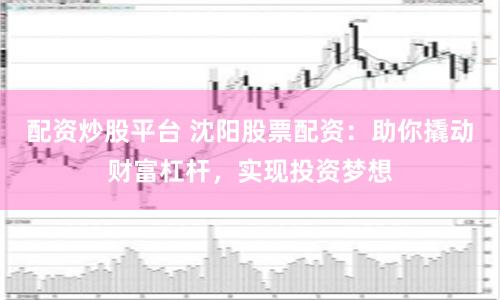 配资炒股平台 沈阳股票配资：助你撬动财富杠杆，实现投资梦想