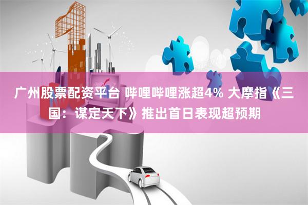 广州股票配资平台 哔哩哔哩涨超4% 大摩指《三国：谋定天下》推出首日表现超预期