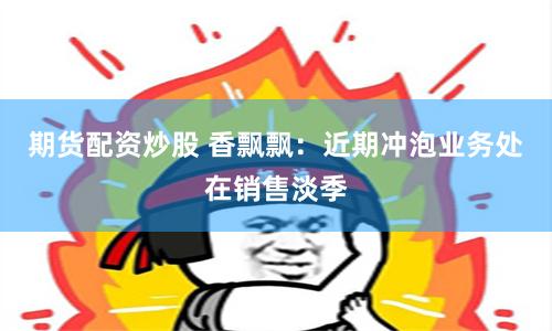 期货配资炒股 香飘飘：近期冲泡业务处在销售淡季