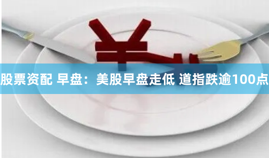 股票资配 早盘：美股早盘走低 道指跌逾100点