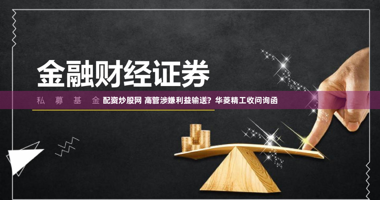 配资炒股网 高管涉嫌利益输送？华菱精工收问询函