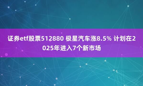 证券etf股票512880 极星汽车涨8.5% 计划在2025年进入7个新市场