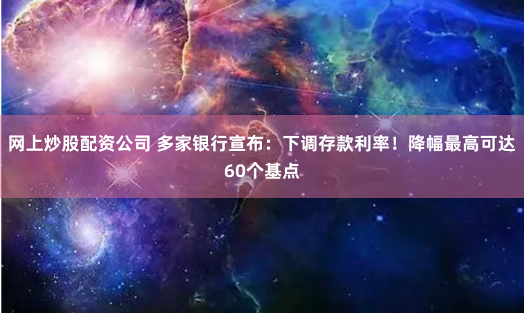 网上炒股配资公司 多家银行宣布：下调存款利率！降幅最高可达60个基点