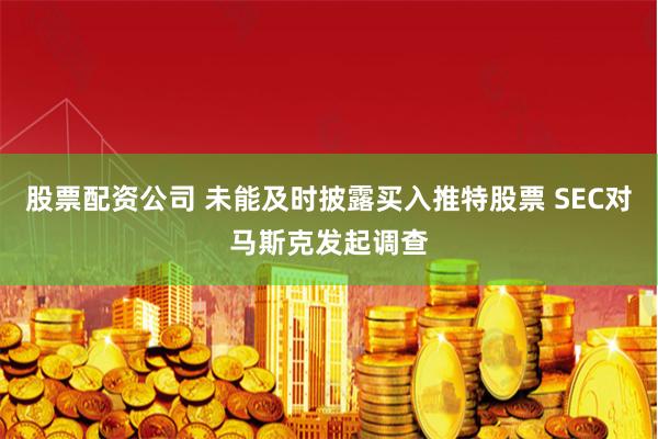 股票配资公司 未能及时披露买入推特股票 SEC对马斯克发起调查
