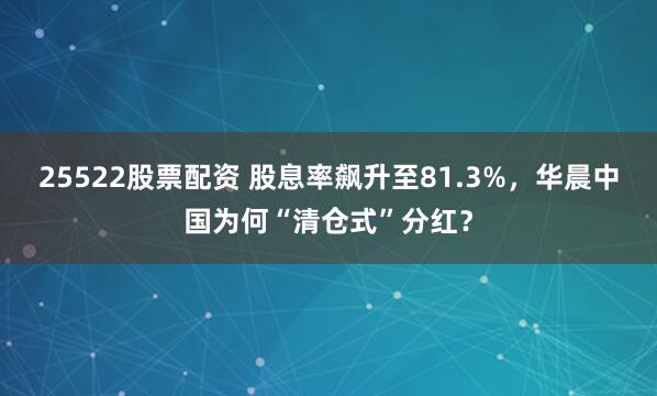 25522股票配资 股息率飙升至81.3%，华晨中国为何“清仓式”分红？