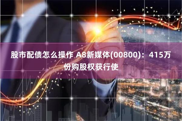 股市配债怎么操作 A8新媒体(00800)：415万份购股权获行使
