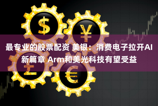 最专业的股票配资 美银：消费电子拉开AI新篇章 Arm和美光科技有望受益