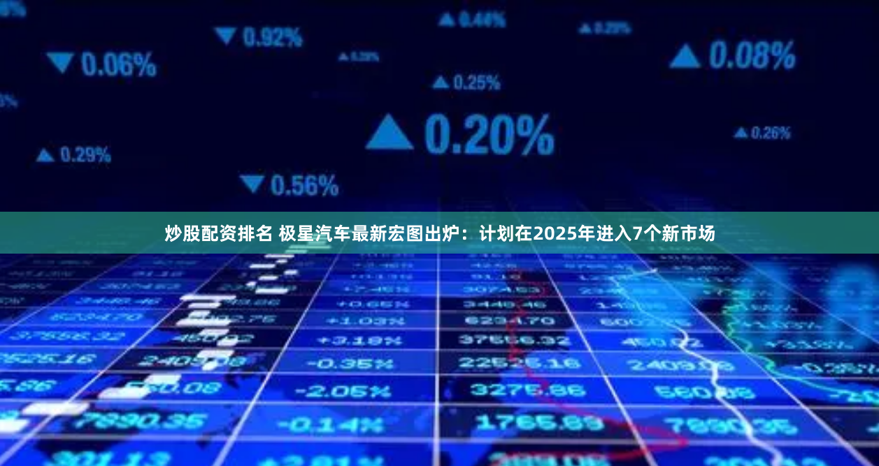 炒股配资排名 极星汽车最新宏图出炉：计划在2025年进入7个新市场
