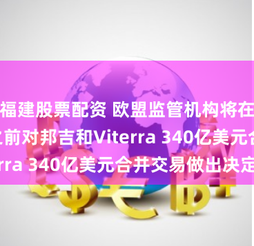 福建股票配资 欧盟监管机构将在7月18日之前对邦吉和Viterra 340亿美元合并交易做出决定