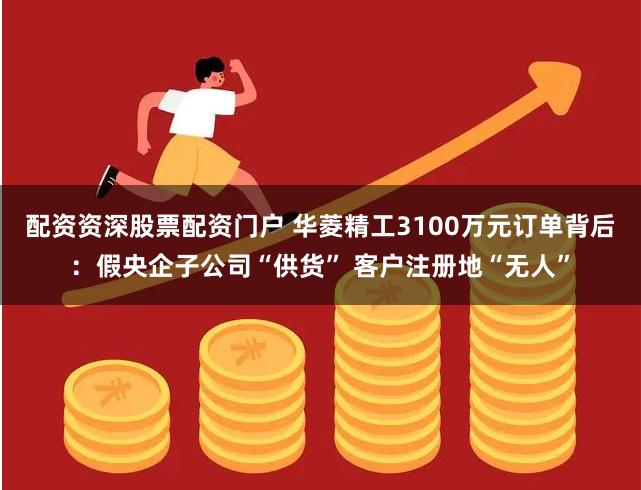 配资资深股票配资门户 华菱精工3100万元订单背后：假央企子公司“供货” 客户注册地“无人”