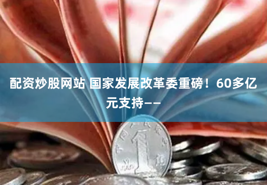 配资炒股网站 国家发展改革委重磅！60多亿元支持——