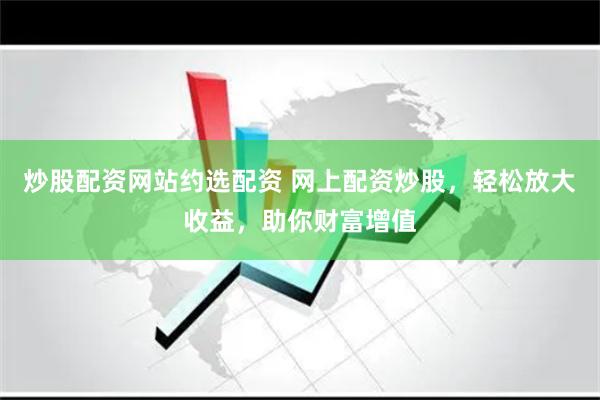 炒股配资网站约选配资 网上配资炒股，轻松放大收益，助你财富增值