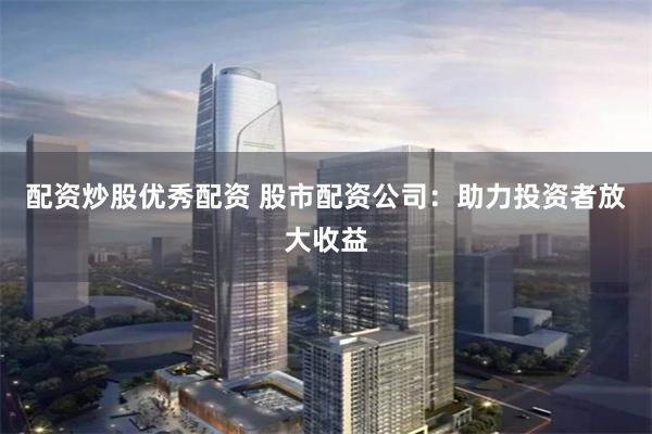 配资炒股优秀配资 股市配资公司：助力投资者放大收益