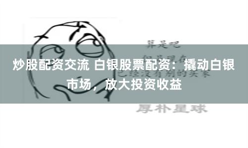 炒股配资交流 白银股票配资：撬动白银市场，放大投资收益