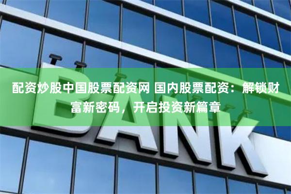 配资炒股中国股票配资网 国内股票配资：解锁财富新密码，开启投资新篇章